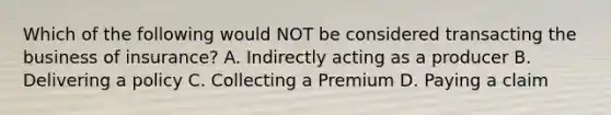 Which of the following would NOT be considered transacting the business of insurance? A. Indirectly acting as a producer B. Delivering a policy C. Collecting a Premium D. Paying a claim