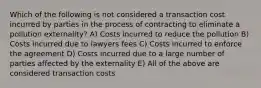 Which of the following is not considered a transaction cost incurred by parties in the process of contracting to eliminate a pollution externality? A) Costs incurred to reduce the pollution B) Costs incurred due to lawyers fees C) Costs incurred to enforce the agreement D) Costs incurred due to a large number of parties affected by the externality E) All of the above are considered transaction costs