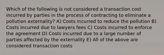 Which of the following is not considered a transaction cost incurred by parties in the process of contracting to eliminate a pollution externality? A) Costs incurred to reduce the pollution B) Costs incurred due to lawyers fees C) Costs incurred to enforce the agreement D) Costs incurred due to a large number of parties affected by the externality E) All of the above are considered transaction costs