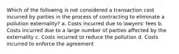 Which of the following is not considered a transaction cost incurred by parties in the process of contracting to eliminate a pollution externality? a. Costs incurred due to lawyers' fees b. Costs incurred due to a large number of parties affected by the externality c. Costs incurred to reduce the pollution d. Costs incurred to enforce the agreement