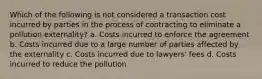 Which of the following is not considered a transaction cost incurred by parties in the process of contracting to eliminate a pollution externality? a. Costs incurred to enforce the agreement b. Costs incurred due to a large number of parties affected by the externality c. Costs incurred due to lawyers' fees d. Costs incurred to reduce the pollution