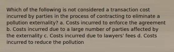 Which of the following is not considered a transaction cost incurred by parties in the process of contracting to eliminate a pollution externality? a. Costs incurred to enforce the agreement b. Costs incurred due to a large number of parties affected by the externality c. Costs incurred due to lawyers' fees d. Costs incurred to reduce the pollution