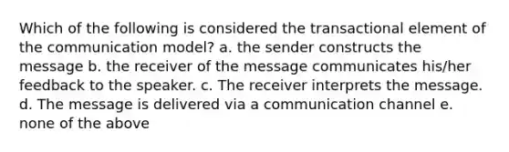 Which of the following is considered the transactional element of the communication model? a. the sender constructs the message b. the receiver of the message communicates his/her feedback to the speaker. c. The receiver interprets the message. d. The message is delivered via a communication channel e. none of the above