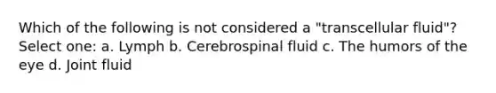 Which of the following is not considered a "transcellular fluid"? Select one: a. Lymph b. Cerebrospinal fluid c. The humors of the eye d. Joint fluid