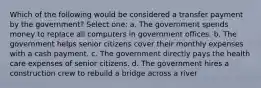 Which of the following would be considered a transfer payment by the government? Select one: a. The government spends money to replace all computers in government offices. b. The government helps senior citizens cover their monthly expenses with a cash payment. c. The government directly pays the health care expenses of senior citizens. d. The government hires a construction crew to rebuild a bridge across a river