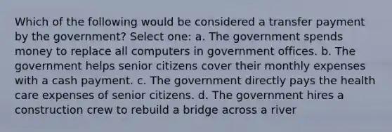 Which of the following would be considered a transfer payment by the government? Select one: a. The government spends money to replace all computers in government offices. b. The government helps senior citizens cover their monthly expenses with a cash payment. c. The government directly pays the health care expenses of senior citizens. d. The government hires a construction crew to rebuild a bridge across a river