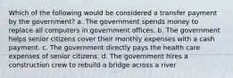 Which of the following would be considered a transfer payment by the government? a. The government spends money to replace all computers in government offices. b. The government helps senior citizens cover their monthly expenses with a cash payment. c. The government directly pays the health care expenses of senior citizens. d. The government hires a construction crew to rebuild a bridge across a river