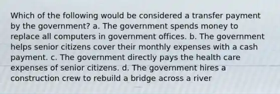 Which of the following would be considered a transfer payment by the government? a. The government spends money to replace all computers in government offices. b. The government helps senior citizens cover their monthly expenses with a cash payment. c. The government directly pays the health care expenses of senior citizens. d. The government hires a construction crew to rebuild a bridge across a river