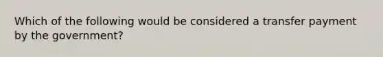 Which of the following would be considered a transfer payment by the government?