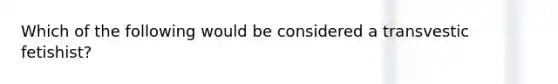 Which of the following would be considered a transvestic fetishist?