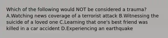 Which of the following would NOT be considered a trauma? A.Watching news coverage of a terrorist attack B.Witnessing the suicide of a loved one C.Learning that one's best friend was killed in a car accident D.Experiencing an earthquake