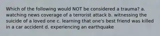 Which of the following would NOT be considered a trauma? a. watching news coverage of a terrorist attack b. witnessing the suicide of a loved one c. learning that one's best friend was killed in a car accident d. experiencing an earthquake