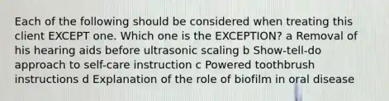 Each of the following should be considered when treating this client EXCEPT one. Which one is the EXCEPTION? a Removal of his hearing aids before ultrasonic scaling b Show-tell-do approach to self-care instruction c Powered toothbrush instructions d Explanation of the role of biofilm in oral disease