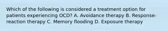 Which of the following is considered a treatment option for patients experiencing OCD? A. Avoidance therapy B. Response-reaction therapy C. Memory flooding D. Exposure therapy