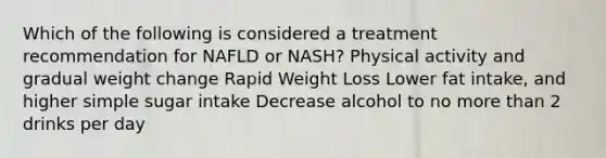 Which of the following is considered a treatment recommendation for NAFLD or NASH? Physical activity and gradual weight change Rapid Weight Loss Lower fat intake, and higher simple sugar intake Decrease alcohol to no <a href='https://www.questionai.com/knowledge/keWHlEPx42-more-than' class='anchor-knowledge'>more than</a> 2 drinks per day