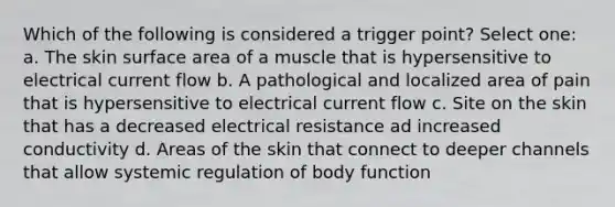 Which of the following is considered a trigger point? Select one: a. The skin surface area of a muscle that is hypersensitive to electrical current flow b. A pathological and localized area of pain that is hypersensitive to electrical current flow c. Site on the skin that has a decreased electrical resistance ad increased conductivity d. Areas of the skin that connect to deeper channels that allow systemic regulation of body function