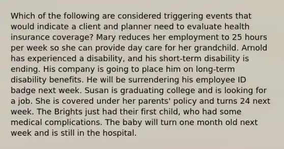 Which of the following are considered triggering events that would indicate a client and planner need to evaluate health insurance coverage? Mary reduces her employment to 25 hours per week so she can provide day care for her grandchild. Arnold has experienced a disability, and his short-term disability is ending. His company is going to place him on long-term disability benefits. He will be surrendering his employee ID badge next week. Susan is graduating college and is looking for a job. She is covered under her parents' policy and turns 24 next week. The Brights just had their first child, who had some medical complications. The baby will turn one month old next week and is still in the hospital.