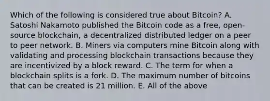 Which of the following is considered true about Bitcoin? A. Satoshi Nakamoto published the Bitcoin code as a free, open-source blockchain, a decentralized distributed ledger on a peer to peer network. B. Miners via computers mine Bitcoin along with validating and processing blockchain transactions because they are incentivized by a block reward. C. The term for when a blockchain splits is a fork. D. The maximum number of bitcoins that can be created is 21 million. E. All of the above