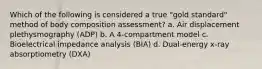 Which of the following is considered a true "gold standard" method of body composition assessment? a. Air displacement plethysmography (ADP) b. A 4-compartment model c. Bioelectrical impedance analysis (BIA) d. Dual-energy x-ray absorptiometry (DXA)