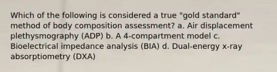 Which of the following is considered a true "gold standard" method of body composition assessment? a. Air displacement plethysmography (ADP) b. A 4-compartment model c. Bioelectrical impedance analysis (BIA) d. Dual-energy x-ray absorptiometry (DXA)