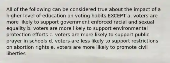 All of the following can be considered true about the impact of a higher level of education on voting habits EXCEPT a. voters are more likely to support government enforced racial and sexual equality b. voters are more likely to support environmental protection efforts c. voters are more likely to support public prayer in schools d. voters are less likely to support restrictions on abortion rights e. voters are more likely to promote civil liberties