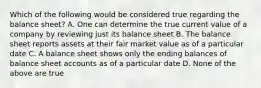 Which of the following would be considered true regarding the balance sheet? A. One can determine the true current value of a company by reviewing just its balance sheet B. The balance sheet reports assets at their fair market value as of a particular date C. A balance sheet shows only the ending balances of balance sheet accounts as of a particular date D. None of the above are true