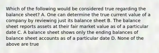 Which of the following would be considered true regarding the balance sheet? A. One can determine the true current value of a company by reviewing just its balance sheet B. The balance sheet reports assets at their fair market value as of a particular date C. A balance sheet shows only the ending balances of balance sheet accounts as of a particular date D. None of the above are true