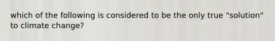 which of the following is considered to be the only true "solution" to climate change?