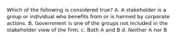 Which of the following is considered true? A. A stakeholder is a group or individual who benefits from or is harmed by corporate actions. B. Government is one of the groups not included in the stakeholder view of the firm. c. Both A and B d. Neither A nor B