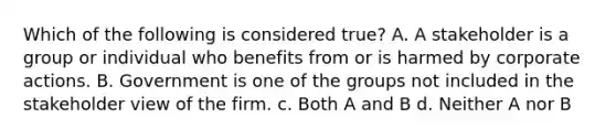 Which of the following is considered true? A. A stakeholder is a group or individual who benefits from or is harmed by corporate actions. B. Government is one of the groups not included in the stakeholder view of the firm. c. Both A and B d. Neither A nor B