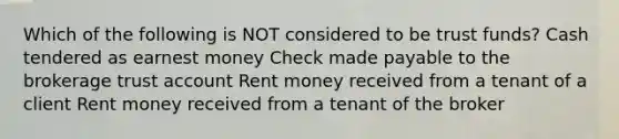 Which of the following is NOT considered to be trust funds? Cash tendered as earnest money Check made payable to the brokerage trust account Rent money received from a tenant of a client Rent money received from a tenant of the broker