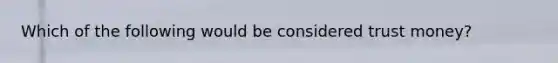 Which of the following would be considered trust money?