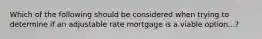 Which of the following should be considered when trying to determine if an adjustable rate mortgage is a viable option...?