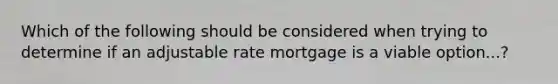 Which of the following should be considered when trying to determine if an adjustable rate mortgage is a viable option...?