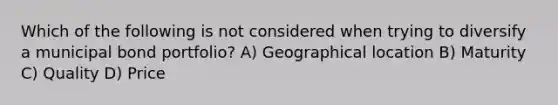 Which of the following is not considered when trying to diversify a municipal bond portfolio? A) Geographical location B) Maturity C) Quality D) Price