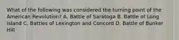 What of the following was considered the turning point of the American Revolution? A. Battle of Saratoga B. Battle of Long Island C. Battles of Lexington and Concord D. Battle of Bunker Hill