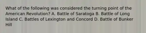 What of the following was considered the turning point of the American Revolution? A. Battle of Saratoga B. Battle of Long Island C. Battles of Lexington and Concord D. Battle of Bunker Hill