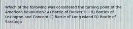 Which of the following was considered the turning point of the American Revolution? A) Battle of Bunker Hill B) Battles of Lexington and Concord C) Battle of Long Island D) Battle of Saratoga