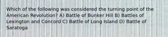 Which of the following was considered the turning point of <a href='https://www.questionai.com/knowledge/keiVE7hxWY-the-american' class='anchor-knowledge'>the american</a> Revolution? A) Battle of Bunker Hill B) Battles of Lexington and Concord C) Battle of Long Island D) Battle of Saratoga