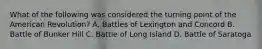 What of the following was considered the turning point of the American Revolution? A. Battles of Lexington and Concord B. Battle of Bunker Hill C. Battle of Long Island D. Battle of Saratoga