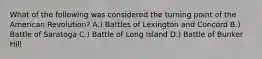 What of the following was considered the turning point of the American Revolution? A.) Battles of Lexington and Concord B.) Battle of Saratoga C.) Battle of Long Island D.) Battle of Bunker Hill