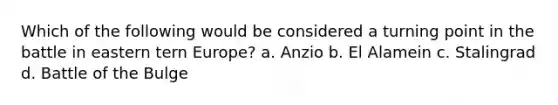 Which of the following would be considered a turning point in the battle in eastern tern Europe? a. Anzio b. El Alamein c. Stalingrad d. Battle of the Bulge