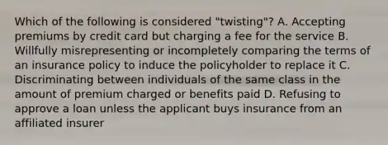 Which of the following is considered "twisting"? A. Accepting premiums by credit card but charging a fee for the service B. Willfully misrepresenting or incompletely comparing the terms of an insurance policy to induce the policyholder to replace it C. Discriminating between individuals of the same class in the amount of premium charged or benefits paid D. Refusing to approve a loan unless the applicant buys insurance from an affiliated insurer