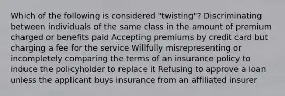 Which of the following is considered "twisting"? Discriminating between individuals of the same class in the amount of premium charged or benefits paid Accepting premiums by credit card but charging a fee for the service Willfully misrepresenting or incompletely comparing the terms of an insurance policy to induce the policyholder to replace it Refusing to approve a loan unless the applicant buys insurance from an affiliated insurer