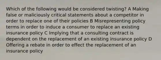 Which of the following would be considered twisting? A Making false or maliciously critical statements about a competitor in order to replace one of their policies B Misrepresenting policy terms in order to induce a consumer to replace an existing insurance policy C Implying that a consulting contract is dependent on the replacement of an existing insurance policy D Offering a rebate in order to effect the replacement of an insurance policy