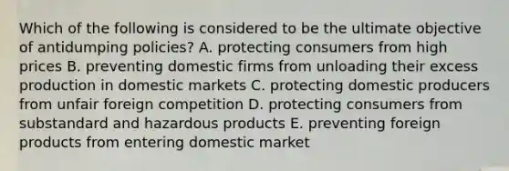 Which of the following is considered to be the ultimate objective of antidumping policies? A. protecting consumers from high prices B. preventing domestic firms from unloading their excess production in domestic markets C. protecting domestic producers from unfair foreign competition D. protecting consumers from substandard and hazardous products E. preventing foreign products from entering domestic market