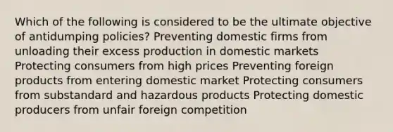 Which of the following is considered to be the ultimate objective of antidumping policies? Preventing domestic firms from unloading their excess production in domestic markets Protecting consumers from high prices Preventing foreign products from entering domestic market Protecting consumers from substandard and hazardous products Protecting domestic producers from unfair foreign competition