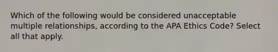 Which of the following would be considered unacceptable multiple relationships, according to the APA Ethics Code? Select all that apply.