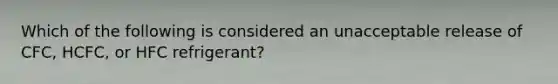 Which of the following is considered an unacceptable release of CFC, HCFC, or HFC refrigerant?