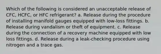 Which of the following is considered an unacceptable release of CFC, HCFC, or HFC refrigerant? a. Release during the procedure of installing manifold gauges equipped with low-loss fittings. b. Release during vandalism or theft of equipment. c. Release during the connection of a recovery machine equipped with low loss fittings. d. Release during a leak-checking procedure using nitrogen and a trace gas.